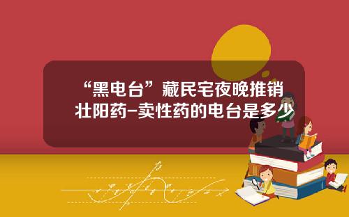 “黑电台”藏民宅夜晚推销壮阳药-卖性药的电台是多少