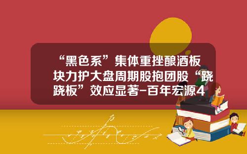 “黑色系”集体重挫酿酒板块力护大盘周期股抱团股“跷跷板”效应显著-百年宏源46度多少钱