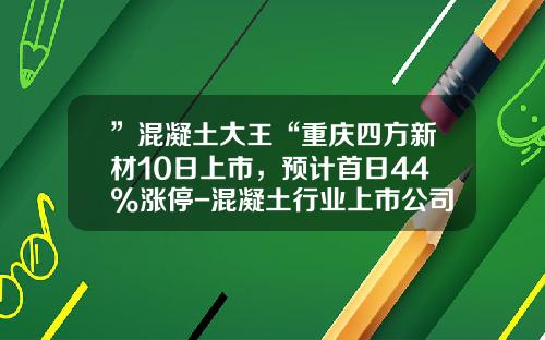 ”混凝土大王“重庆四方新材10日上市，预计首日44%涨停-混凝土行业上市公司