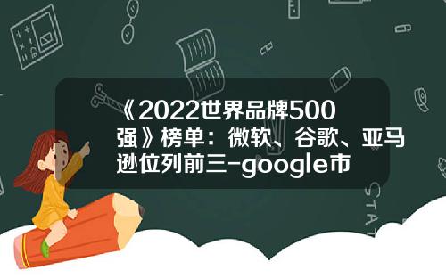 《2022世界品牌500强》榜单：微软、谷歌、亚马逊位列前三-google市值多少