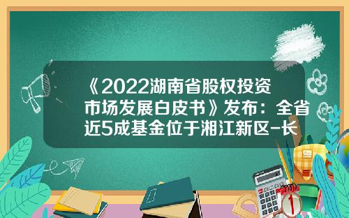 《2022湖南省股权投资市场发展白皮书》发布：全省近5成基金位于湘江新区-长沙基金