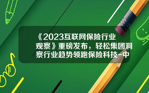 《2023互联网保险行业观察》重磅发布，轻松集团洞察行业趋势领跑保险科技-中国保险信息技术公司成立