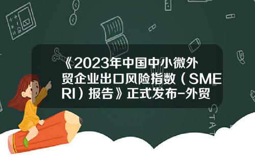 《2023年中国中小微外贸企业出口风险指数（SMERI）报告》正式发布-外贸公司授信报告