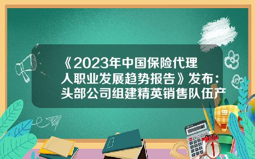 《2023年中国保险代理人职业发展趋势报告》发布：头部公司组建精英销售队伍产能持续提升-保险公司渠道