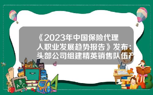 《2023年中国保险代理人职业发展趋势报告》发布：头部公司组建精英销售队伍产能持续提升-全国保险公司有多少家