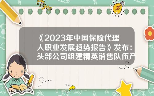 《2023年中国保险代理人职业发展趋势报告》发布：头部公司组建精英销售队伍产能持续提升-美国有多少保险代理人