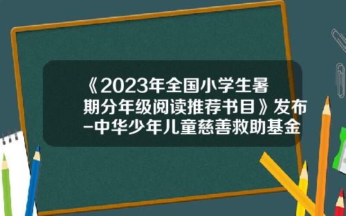 《2023年全国小学生暑期分年级阅读推荐书目》发布-中华少年儿童慈善救助基金会