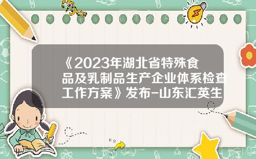 《2023年湖北省特殊食品及乳制品生产企业体系检查工作方案》发布-山东汇英生物科技有限公司
