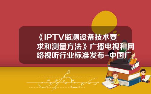 《IPTV监测设备技术要求和测量方法》广播电视和网络视听行业标准发布-中国广播电视网络有限公司