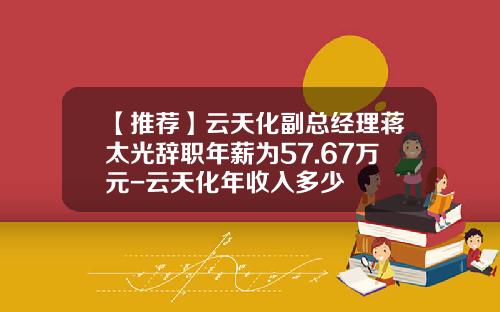 【推荐】云天化副总经理蒋太光辞职年薪为57.67万元-云天化年收入多少