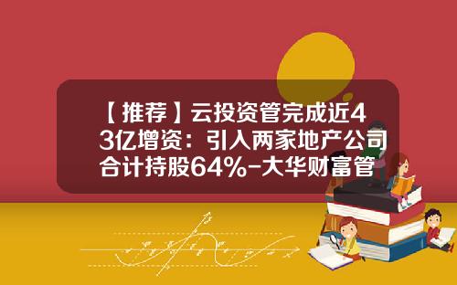 【推荐】云投资管完成近43亿增资：引入两家地产公司合计持股64%-大华财富管理有限公司