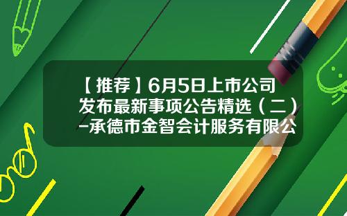 【推荐】6月5日上市公司发布最新事项公告精选（二）-承德市金智会计服务有限公司