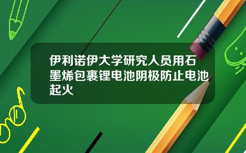 伊利诺伊大学研究人员用石墨烯包裹锂电池阴极防止电池起火