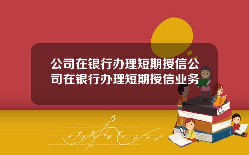 公司在银行办理短期授信公司在银行办理短期授信业务