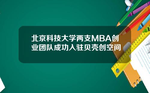 北京科技大学两支MBA创业团队成功入驻贝壳创空间