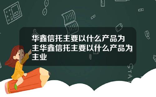 华鑫信托主要以什么产品为主华鑫信托主要以什么产品为主业