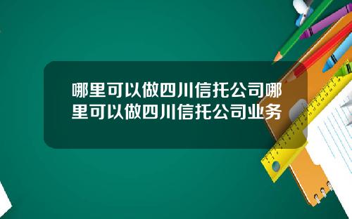 哪里可以做四川信托公司哪里可以做四川信托公司业务