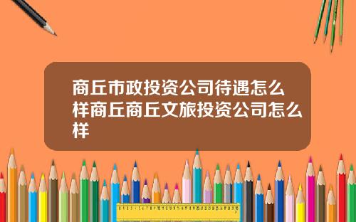 商丘市政投资公司待遇怎么样商丘商丘文旅投资公司怎么样