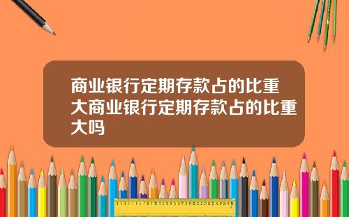 商业银行定期存款占的比重大商业银行定期存款占的比重大吗