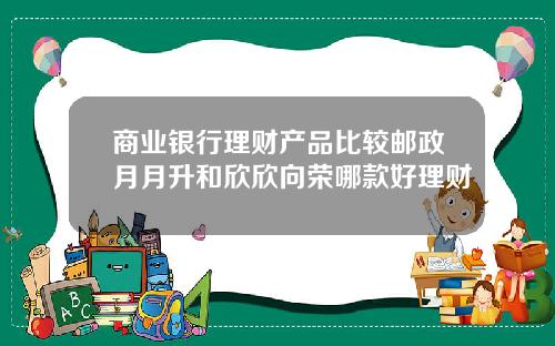 商业银行理财产品比较邮政月月升和欣欣向荣哪款好理财