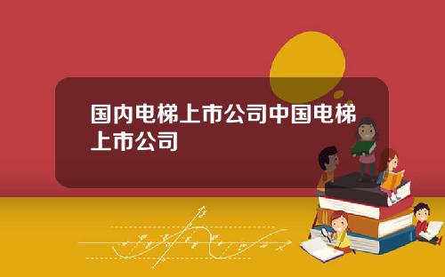国内电梯上市公司中国电梯上市公司