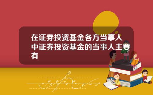 在证券投资基金各方当事人中证券投资基金的当事人主要有