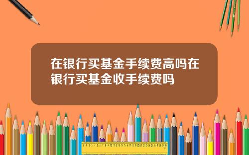 在银行买基金手续费高吗在银行买基金收手续费吗