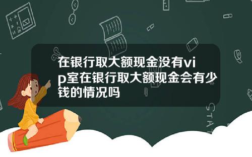 在银行取大额现金没有vip室在银行取大额现金会有少钱的情况吗