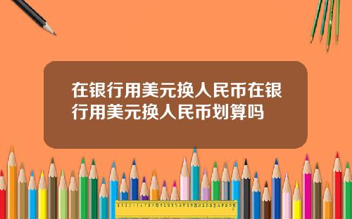 在银行用美元换人民币在银行用美元换人民币划算吗