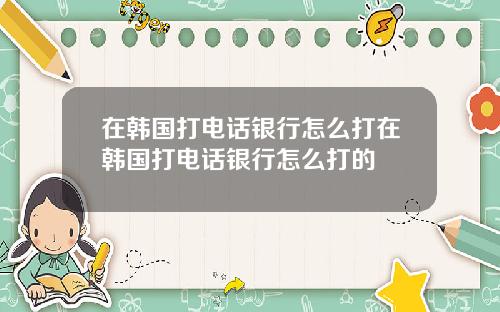 在韩国打电话银行怎么打在韩国打电话银行怎么打的
