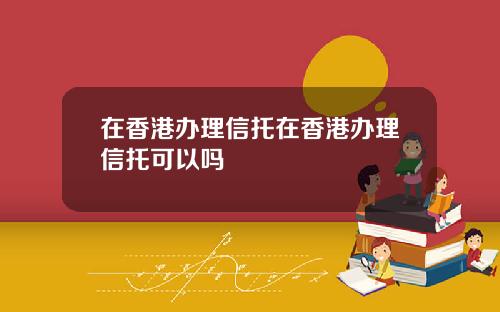 在香港办理信托在香港办理信托可以吗