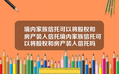 境内家族信托可以将股权和房产装入信托境内家族信托可以将股权和房产装入信托吗