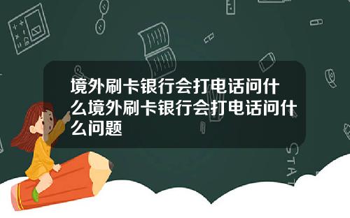境外刷卡银行会打电话问什么境外刷卡银行会打电话问什么问题