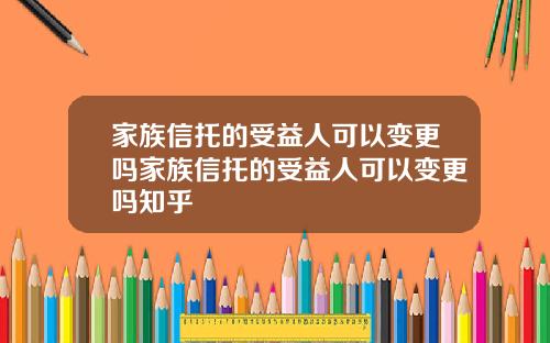 家族信托的受益人可以变更吗家族信托的受益人可以变更吗知乎