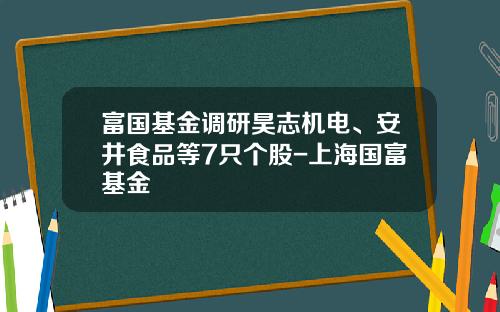 富国基金调研昊志机电、安井食品等7只个股-上海国富基金