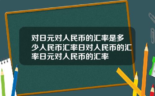 对日元对人民币的汇率是多少人民币汇率日对人民币的汇率日元对人民币的汇率