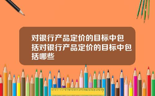 对银行产品定价的目标中包括对银行产品定价的目标中包括哪些