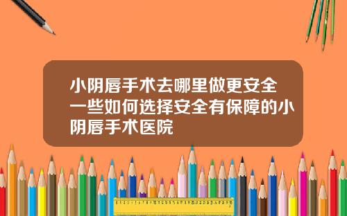 小阴唇手术去哪里做更安全一些如何选择安全有保障的小阴唇手术医院
