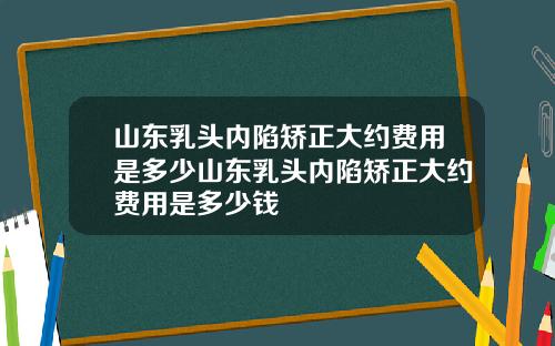 山东乳头内陷矫正大约费用是多少山东乳头内陷矫正大约费用是多少钱