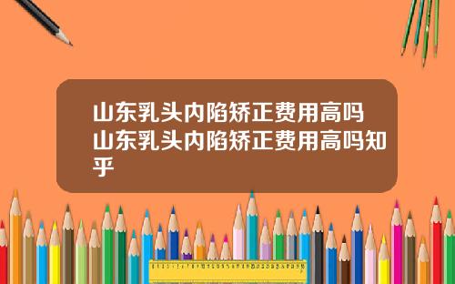 山东乳头内陷矫正费用高吗山东乳头内陷矫正费用高吗知乎