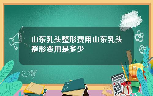 山东乳头整形费用山东乳头整形费用是多少