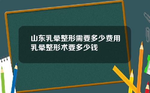 山东乳晕整形需要多少费用乳晕整形术要多少钱