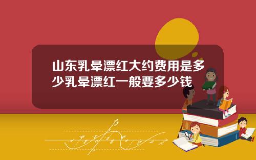 山东乳晕漂红大约费用是多少乳晕漂红一般要多少钱