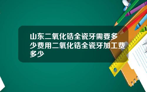 山东二氧化锆全瓷牙需要多少费用二氧化锆全瓷牙加工费多少
