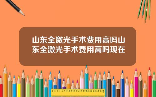 山东全激光手术费用高吗山东全激光手术费用高吗现在