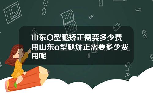 山东O型腿矫正需要多少费用山东o型腿矫正需要多少费用呢