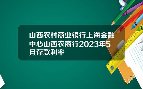 山西农村商业银行上海金融中心山西农商行2023年5月存款利率