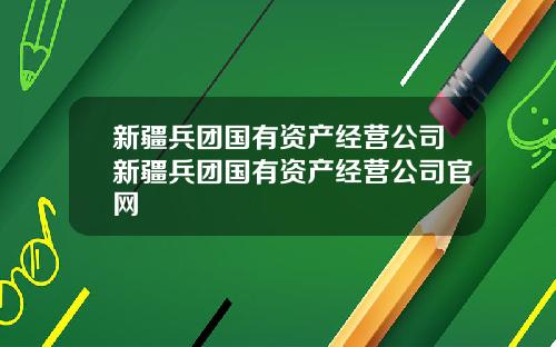 新疆兵团国有资产经营公司新疆兵团国有资产经营公司官网