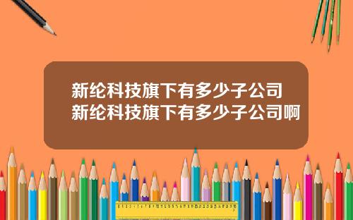 新纶科技旗下有多少子公司新纶科技旗下有多少子公司啊