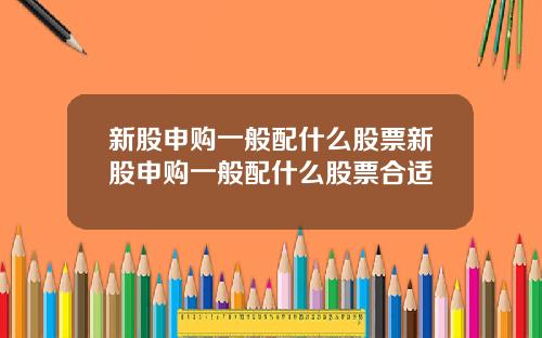 新股申购一般配什么股票新股申购一般配什么股票合适